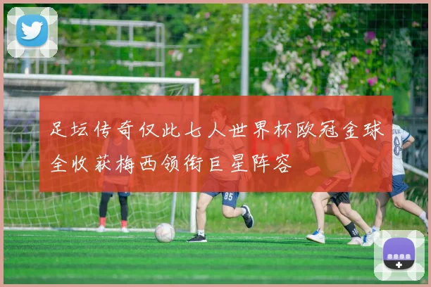 足坛传奇仅此七人世界杯欧冠金球全收获梅西领衔巨星阵容