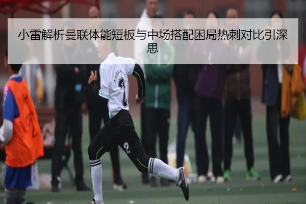 小雷解析曼联体能短板与中场搭配困局热刺对比引深思